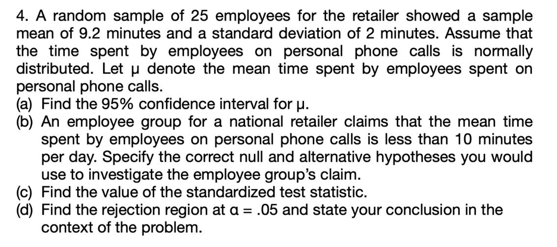4. A random sample of 25 employees for the retailer showed a sample
mean of 9.2 minutes and a standard deviation of 2 minutes. Assume that
the time spent by employees on personal phone calls is normally
distributed. Let u denote the mean time spent by employees spent on
personal phone calls.
(a) Find the 95% confidence interval for u.
(b) An employee group for a national retailer claims that the mean time
spent by employees on personal phone calls is less than 10 minutes
per day. Specify the correct null and alternative hypotheses you would
use to investigate the employee group's claim.
(c) Find the value of the standardized test statistic.
(d) Find the rejection region at a = .05 and state your conclusion in the
context of the problem.