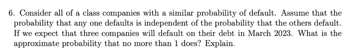 6. Consider all of a class companies with a similar probability of default. Assume that the
probability that any one defaults is independent of the probability that the others default.
If we expect that three companies will default on their debt in March 2023. What is the
approximate probability that no more than 1 does? Explain.