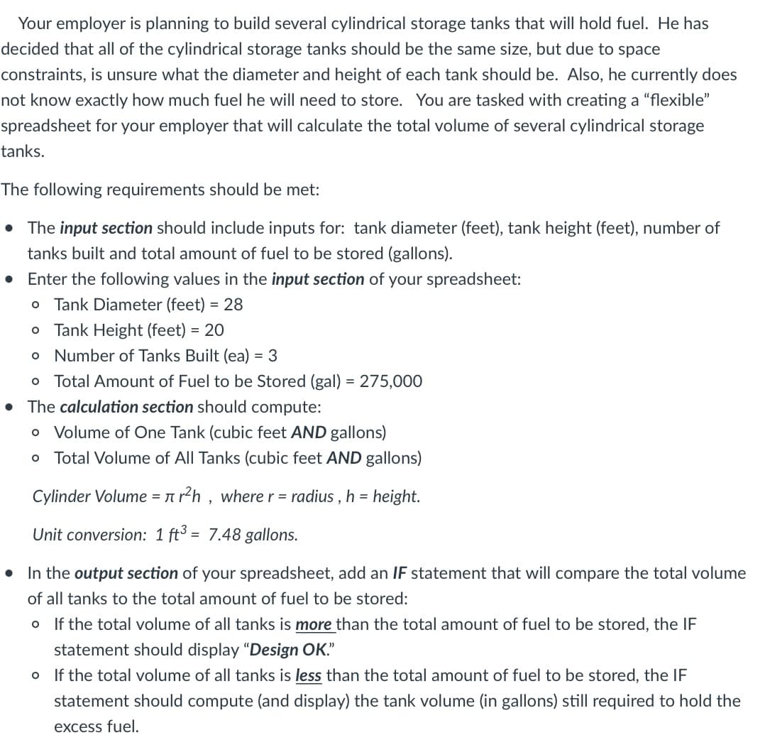 Your employer is planning to build several cylindrical storage tanks that will hold fuel. He has
decided that all of the cylindrical storage tanks should be the same size, but due to space
constraints, is unsure what the diameter and height of each tank should be. Also, he currently does
not know exactly how much fuel he will need to store. You are tasked with creating a "flexible"
spreadsheet for your employer that will calculate the total volume of several cylindrical storage
tanks.
The following requirements should be met:
• The input section should include inputs for: tank diameter (feet), tank height (feet), number of
tanks built and total amount of fuel to be stored (gallons).
Enter the following values in the input section of your spreadsheet:
O Tank Diameter (feet) = 28
o Tank Height (feet) = 20
o Number of Tanks Built (ea) = 3
O Total Amount of Fuel to be Stored (gal) = 275,000
• The calculation section should compute:
o Volume of One Tank (cubic feet AND gallons)
o Total Volume of All Tanks (cubic feet AND gallons)
Cylinder Volume = r²h, where r = radius, h = height.
Unit conversion: 1 ft3 = 7.48 gallons.
● In the output section of your spreadsheet, add an IF statement that will compare the total volume
of all tanks to the total amount of fuel to be stored:
o If the total volume of all tanks is more than the total amount of fuel to be stored, the IF
statement should display "Design OK."
o If the total volume of all tanks is less than the total amount of fuel to be stored, the IF
statement should compute (and display) the tank volume (in gallons) still required to hold the
excess fuel.