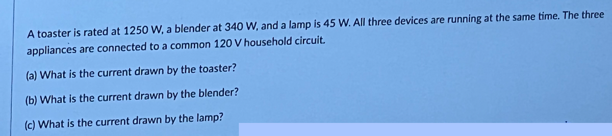 A toaster is rated at 1250 W, a blender at 340 W, and a lamp is 45 W. All three devices are running at the same time. The three
appliances are connected to a common 120 V household circuit.
(a) What is the current drawn by the toaster?
(b) What is the current drawn by the blender?
(c) What is the current drawn by the lamp?