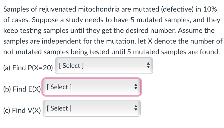 Samples of rejuvenated mitochondria are mutated (defective) in 10%
of cases. Suppose a study needs to have 5 mutated samples, and they
keep testing samples until they get the desired number. Assume the
samples are independent for the mutation, let X denote the number of
not mutated samples being tested until 5 mutated samples are found,
(a) Find P(X=20) [Select]
(b) Find E(X) [Select]
(c) Find V(X) [Select]