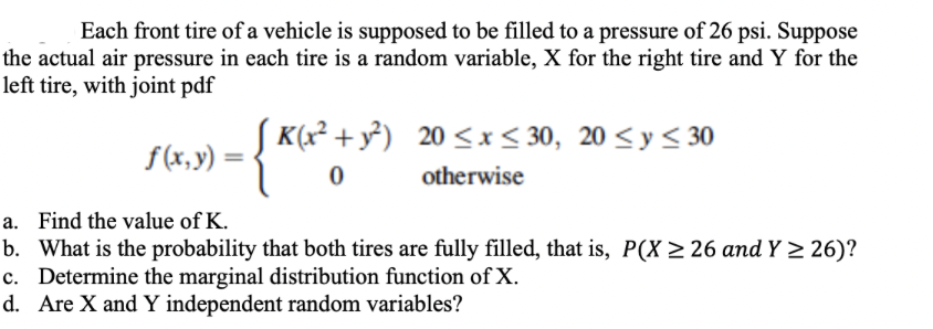Each front tire of a vehicle is supposed to be filled to a pressure of 26 psi. Suppose
the actual air pressure in each tire is a random variable, X for the right tire and Y for the
left tire, with joint pdf
- {*(x² +
[K(x² + y²) 20≤x≤ 30, 20 ≤ y ≤ 30
0
otherwise
f(x, y) =
a. Find the value of K.
b.
What is the probability that both tires are fully filled, that is, P(X ≥ 26 and Y≥ 26)?
c. Determine the marginal distribution function of X.
d.
Are X and Y independent random variables?