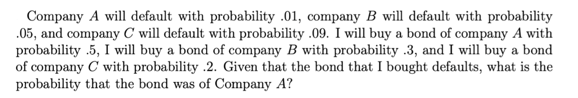 Company A will default with probability .01, company B will default with probability
.05, and company C will default with probability .09. I will buy a bond of company A with
probability .5, I will buy a bond of company B with probability .3, and I will buy a bond
of company C with probability .2. Given that the bond that I bought defaults, what is the
probability that the bond was of Company A?