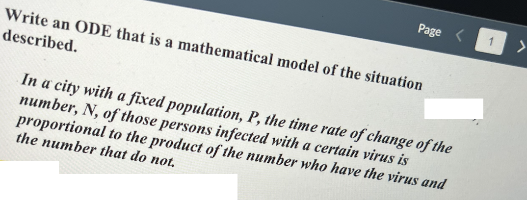 **Title: Writing an Ordinary Differential Equation (ODE) for Virus Spread in a Fixed Population**

**Page 1**

**Overview**

This section explains how to formulate an Ordinary Differential Equation (ODE) representing the spread of a virus in a fixed population. The ODE serves as a mathematical model to describe the dynamics of infection within a city.

**Description**

In a city with a fixed population (denoted as \( P \)), the time rate of change of the number of infected individuals \( (N) \) with a specific virus is proportional to the product of the number of individuals who are currently infected and those who are not infected. 

Let:
- \( P \): Total fixed population
- \( N \): Number of infected individuals
- \( P-N \): Number of individuals not infected

The differential equation can be represented as follows:
\[ \frac{dN}{dt} = kN(P-N) \]
where \( k \) is the proportionality constant.

This equation captures how the virus spreads through interactions between infected and non-infected individuals in the population.