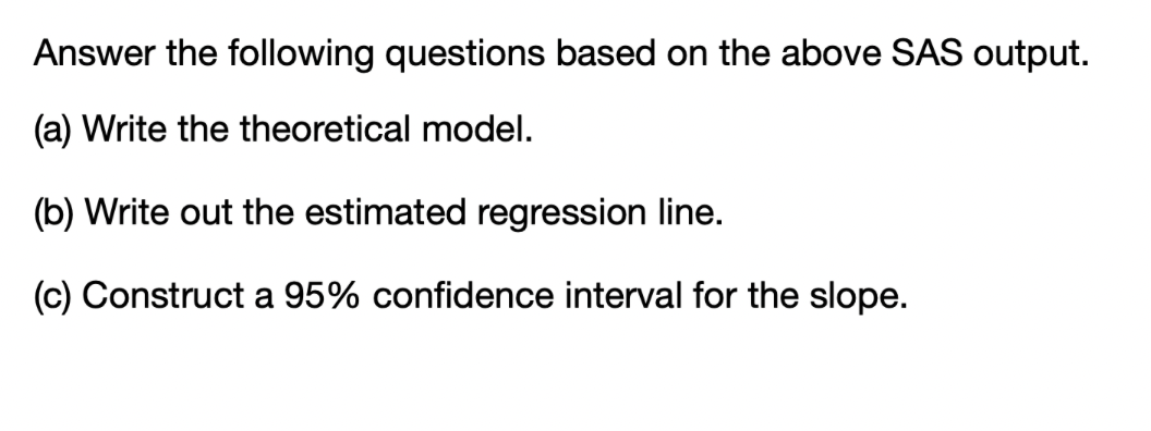 Answer the following questions based on the above SAS output.
(a) Write the theoretical model.
(b) Write out the estimated regression line.
(c) Construct a 95% confidence interval for the slope.