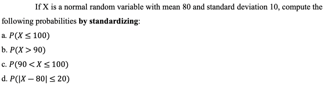 If X is a normal random variable with mean 80 and standard deviation 10, compute the
following probabilities by standardizing:
a. P(X ≤ 100)
b. P(X>90)
c. P(90 < X ≤ 100)
d. P(|X-80 ≤ 20)