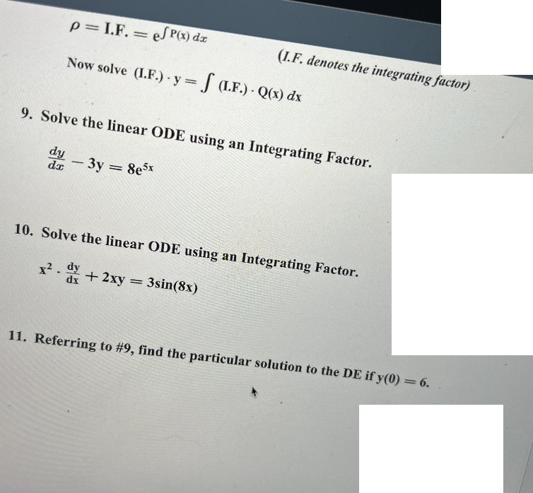 p= I.F. = e/P(x) dx
Now solve (I.F.) y = f (I.F.) - Q(x) dx
9. Solve the linear ODE using an Integrating Factor.
dy3y8e5x
-
=
dx
10. Solve the linear ODE using an Integrating Factor.
x² + 2xy = 3sin(8x)
dy
dx
11. Referring to #9, find the particular solution to the DE if y(0) = 6.
(I.F. denotes the integrating factor)