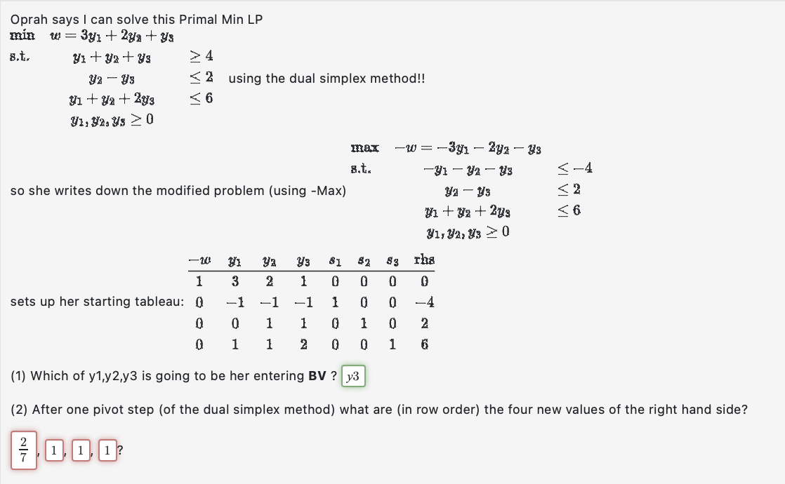 Oprah says I can solve this Primal Min LP
min w = 3y₁ + 2y + Y3
8.t.
Y1 + y2 + Y3
Y2 - Y3
y1 + y2 + 2y3
Y1, 92, Y3 > 0
>4
2 using the dual simplex method!!
6
so she writes down the modified problem (using -Max)
-w
1
sets up her starting tableau: 0
0
0
0
1
1
max
8.t..
0
21 ya Y3 81 82 83
1
0
0
3 2
-1 -1 -1
0
1
1
0 2
1 2 0
1
SOOMO
0
0
1
-w=-3y1 - 2yz — Y3
–31— — 33
0
Y2Y3
V1 + y2 + 2y3
V1, V2, 3 > 0
rha
0
-4
<-4
< 2
< 6
(1) Which of y1,y2,y3 is going to be her entering BV? y3
(2) After one pivot step (of the dual simplex method) what are (in row order) the four new values of the right hand side?
/000