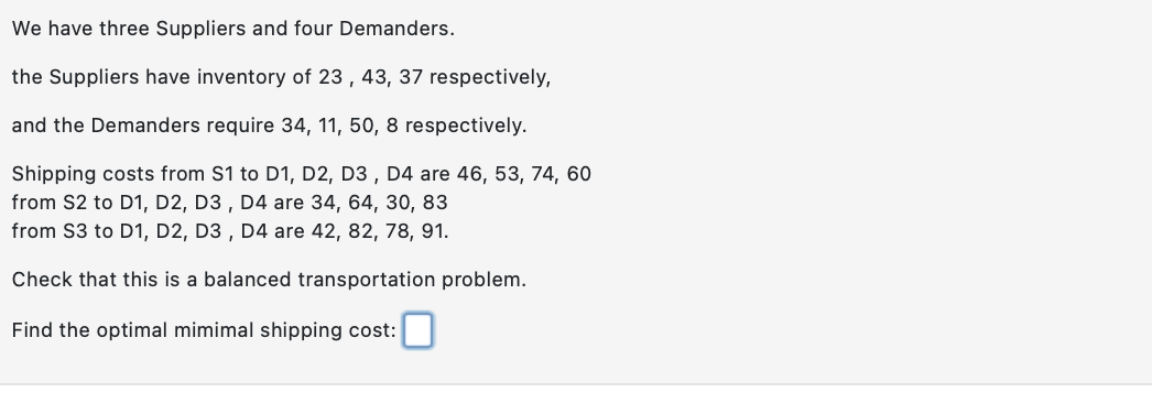We have three Suppliers and four Demanders.
the Suppliers have inventory of 23, 43, 37 respectively,
and the Demanders require 34, 11, 50, 8 respectively.
Shipping costs from S1 to D1, D2, D3, D4 are 46, 53, 74, 60
from S2 to D1, D2, D3, D4 are 34, 64, 30, 83
from S3 to D1, D2, D3, D4 are 42, 82, 78, 91.
Check that this is a balanced transportation problem.
Find the optimal mimimal shipping cost: