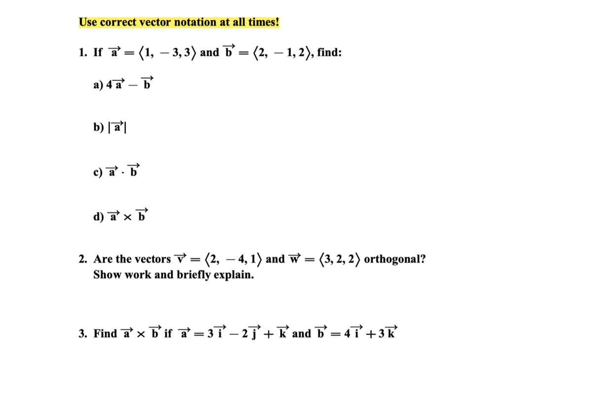 Use correct vector notation at all times!
1. If a = (1, − 3, 3) and ☎ = (2, — 1, 2), find:
a) 4 a
b
b) |a|
c) a b
.
d) a × b
2. Are the vectors V = (2, - 4, 1) and W = (3, 2, 2) orthogonal?
Show work and briefly explain.
3. Find a b' if a=37-27+ K and b=4+3 k