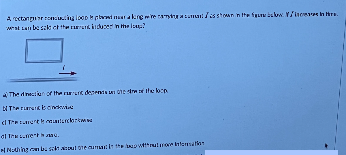 A rectangular conducting loop is placed near a long wire carrying a current I as shown in the figure below. If I increases in time,
what can be said of the current induced in the loop?
a) The direction of the current depends on the size of the loop.
b) The current is clockwise
c) The current is counterclockwise
d) The current is zero.
e) Nothing can be said about the current in the loop without more information