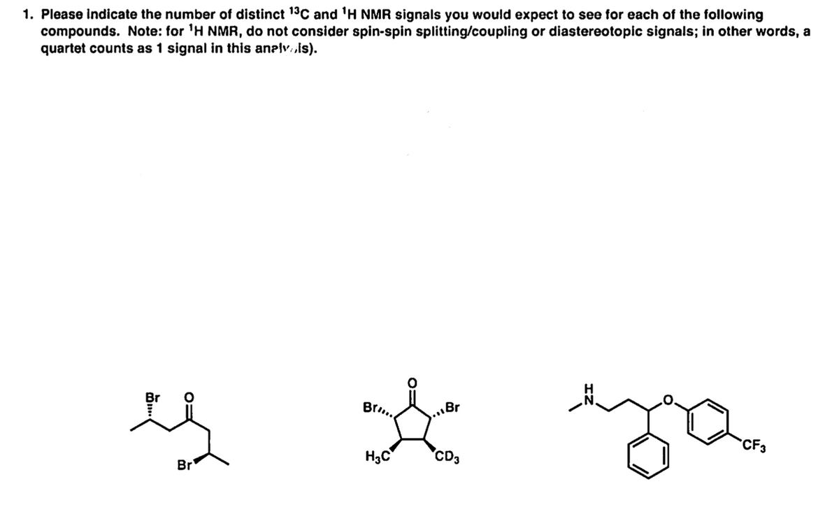 1. Please indicate the number of distinct 13C and 'H NMR signals you would expect to see for each of the following
compounds. Note: for 'H NMR, do not consider spin-spin splitting/coupling or diastereotopic signals; in other words, a
quartet counts as 1 signal in this anelv sis).
Br..
.Br
CF3
H3C
"CD3
Br
