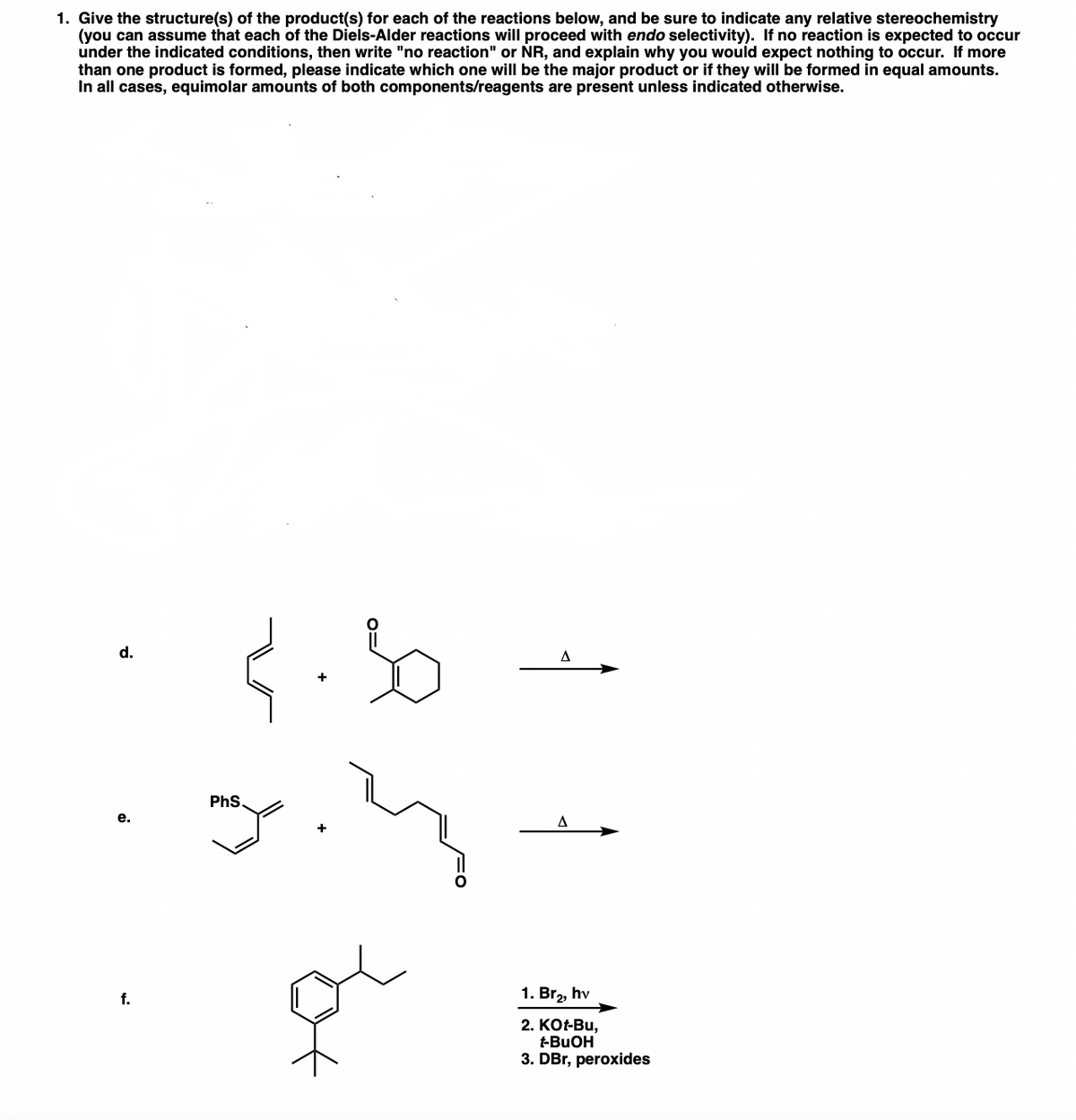 1. Give the structure(s) of the product(s) for each of the reactions below, and be sure to indicate any relative stereochemistry
(you can assume that each of the Diels-Alder reactions will proceed with endo selectivity). If no reaction is expected to occur
under the indicated conditions, then write "no reaction" or NR, and explain why you would expect nothing to occur. If more
than one product is formed, please indicate which one will be the major product or if they will be formed in equal amounts.
In all cases, equimolar amounts of both components/reagents are present unless indicated otherwise.
d.
A
PhS.
е.
f.
1. Br,, hv
2. KО-Bu,
t-BUOH
3. DBr, peroxides
