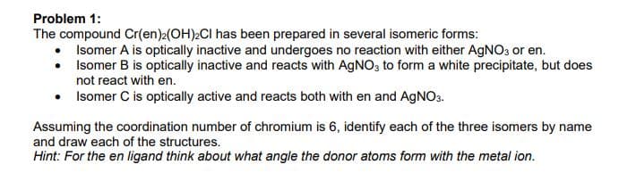 Problem 1:
The compound Cr(en)2(OH)2CI has been prepared in several isomeric forms:
Isomer A is optically inactive and undergoes no reaction with either AgNO3 or en.
• Isomer B is optically inactive and reacts with AGNO3 to form a white precipitate, but does
not react with en.
• Isomer C is optically active and reacts both with en and AGNO3.
Assuming the coordination number of chromium is 6, identify each of the three isomers by name
and draw each of the structures.
Hint: For the en ligand think about what angle the donor atoms form with the metal ion.
