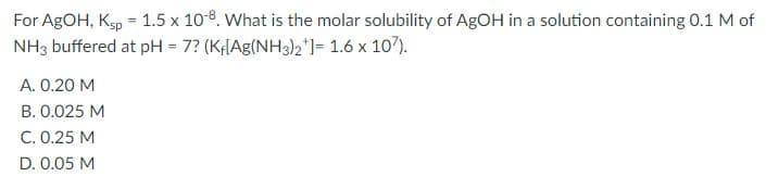 For AgOH, Ksp = 1.5 x 10-8. What is the molar solubility of AgOH in a solution containing 0.1 M of
NH3 buffered at pH = 7? (K;[Ag(NH3)2')= 1.6 x 107).
A. 0.20 M
B. 0.025 M
C. 0.25 M
D. 0.05 M
