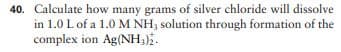 40. Calculate how many grams of silver chloride will dissolve
in 1.0 L of a 1.0 M NH; solution through formation of the
complex ion Ag(NH;).
