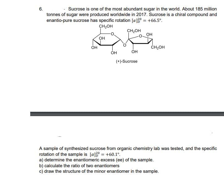 6.
Sucrose is one of the most abundant sugar in the world. About 185 million
tonnes of sugar were produced worldwide in 2017. Sucrose is a chiral compound and
enantio-pure sucrose has specific rotation [a]30 = +66.5°.
CH,OH
CH2OH
он
OH
CH2OH
OH
OH
(+)-Sucrose
A sample of synthesized sucrose from organic chemistry lab was tested, and the specific
rotation of the sample is [a]0 = +60.1°.
a) determine the enantiomeric excess (ee) of the sample.
b) calculate the ratio of two enantiomers
c) draw the structure of the minor enantiomer in the sample.
