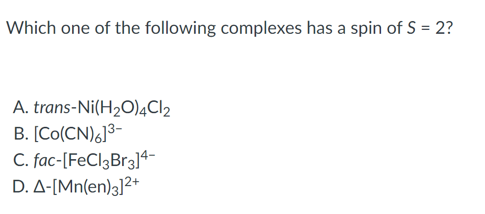 ### Spin State Question on Coordination Complexes

**Question:**
Which one of the following complexes has a spin of S = 2?

**Options:**
A. *trans*-Ni(H₂O)₄Cl₂  
B. [Co(CN)₆]³⁻  
C. *fac*-[FeCl₃Br₃]⁴⁻  
D. Δ-[Mn(en)₃]²⁺

#### Explanation and Solution:

To determine the spin state (S = 2) of a coordination complex, one must consider the electronic configuration and ligands of the central metal ion. The spin state is influenced by the number of unpaired electrons in the d-orbital.

1. **Option A: *trans*-Ni(H₂O)₄Cl₂**
   - Central metal: Ni (Nickel)
   - Oxidation state and electron configuration need to be determined.

2. **Option B: [Co(CN)₆]³⁻**
   - Central metal: Co (Cobalt)
   - Known to form low-spin complexes with strong field ligands like CN⁻.

3. **Option C: *fac*-[FeCl₃Br₃]⁴⁻**
   - Central metal: Fe (Iron)
   - Mixed halide ligands wit\( \h getting the specific coordination geometry.

4. **Option D: Δ-[Mn(en)₃]²⁺**
   - Central metal: Mn (Manganese)
   -  En stands for ethylenediamine, a bidentate ligand that typically forms high-spin complexes.
   
The goal is to identify the complex with a total spin \( \text{S} = 2 \), corresponding to having 4 unpaired electrons. The key is to understand the high-spin or low-spin nature of each complex, given the crystal field splitting and the nature of the ligands.

**Graph Explanation:**

This problem does not include graphs or diagrams, but a common way to solve such questions involves the use of crystal field splitting diagrams, which visually demonstrate the arrangement of electrons in the high-spin or low-spin states depending on the ligand field strength.

By applying the crystal field theory and analyzing the options, one can determine which complex fits the criteria of having 4 unpaired electrons, leading to a spin state \( \text{S} = 2 \). 

Detailed