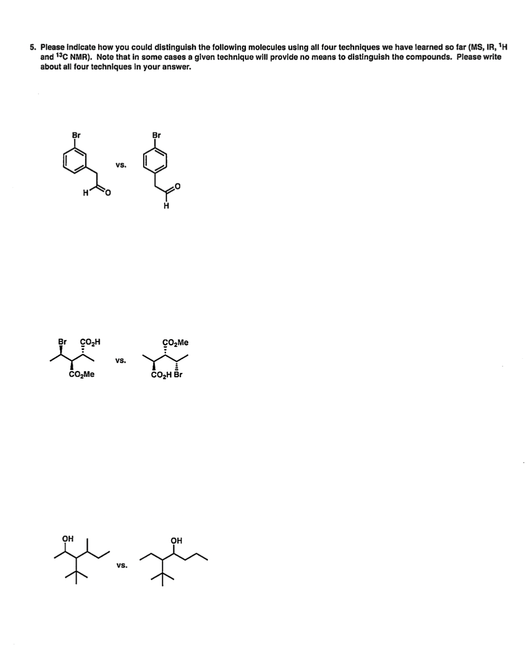 5. Please indicate how you could distinguish the following molecules using all four techniques we have learned so far (MS, IR, 'H
and 13C NMR). Note that in some cases a given technique will provide no means to distinguish the compounds. Please write
about all four techniques in your answer.
Br
Br
vs.
çO,H
çO,Me
vs.
čO,Me
CO2H Br
Он
Он
vs.
