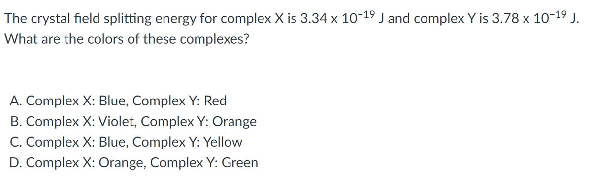 ### Crystal Field Splitting and Coloration of Complexes

In this exercise, we are given the crystal field splitting energies for two complexes, X and Y. Their crystal field splitting energies (Δ) are as follows:

- Complex X: \( 3.34 \times 10^{-19} \) J
- Complex Y: \( 3.78 \times 10^{-19} \) J

The problem requires us to determine the colors of these complexes based on their crystal field splitting energies. The possible options are:

A. Complex X: Blue, Complex Y: Red
B. Complex X: Violet, Complex Y: Orange
C. Complex X: Blue, Complex Y: Yellow
D. Complex X: Orange, Complex Y: Green

#### Explanation

The color of a complex can be determined using the concept of crystal field theory. The observed color is complementary to the color absorbed due to the crystal field splitting of the d-orbitals.

1. **Determine the Absorbed Wavelength:**
   The wavelength (λ) of light absorbed due to the crystal field splitting can be calculated using the energy equation:
   \[
   Δ = hν = \frac{hc}{λ}
   \]
   where:
   - \( Δ \) is the crystal field splitting energy,
   - \( h \) is Planck’s constant (\(6.626 \times 10^{-34} \) Js),
   - \( c \) is the speed of light (\(3.00 \times 10^{8} \) m/s),
   - \( ν \) is the frequency of light,
   - \( λ \) is the wavelength of light.

2. **Find the Complementary Color:**
   The color of the complex is the complementary color to the absorbed light. For instance, if a complex absorbs light in the red region, it will appear green.

Using the given options, we cross-reference the energy values with the known energy ranges for visible light absorption to determine the color of the complexes.

**Options:**

A. Complex X: Blue, Complex Y: Red
B. Complex X: Violet, Complex Y: Orange
C. Complex X: Blue, Complex Y: Yellow
D. Complex X: Orange, Complex Y: Green

### Conclusion

To solve this problem correctly, a detailed understanding of the relationship between crystal field splitting energy and the corresponding wavelengths/colors of absorbed light is essential.