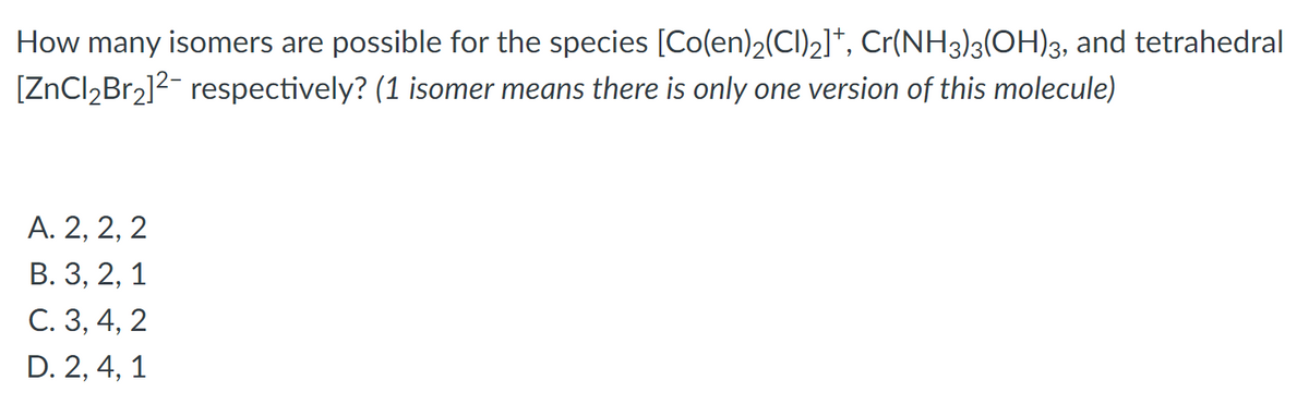 ### Isomer Count for Coordination Complexes

Examine the number of possible isomers for the following chemical species: \([Co(en)_2(Cl)_2]^+\), \(Cr(NH_3)_3(OH)_3\), and the tetrahedral complex \([ZnCl_2Br_2]^{2-}\). 

**Note:** "1 isomer" indicates only one structural variation of that molecule.

**Question:**
How many isomers are possible for each of the three complexes mentioned?

**Options:**
- **A.** 2, 2, 2
- **B.** 3, 2, 1
- **C.** 3, 4, 2
- **D.** 2, 4, 1