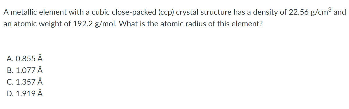 A metallic element with a cubic close-packed (ccp) crystal structure has a density of 22.56 g/cm³ and
an atomic weight of 192.2 g/mol. What is the atomic radius of this element?
A. 0.855 Å
В. 1.077 A
C. 1.357 Å
D. 1.919 Å
