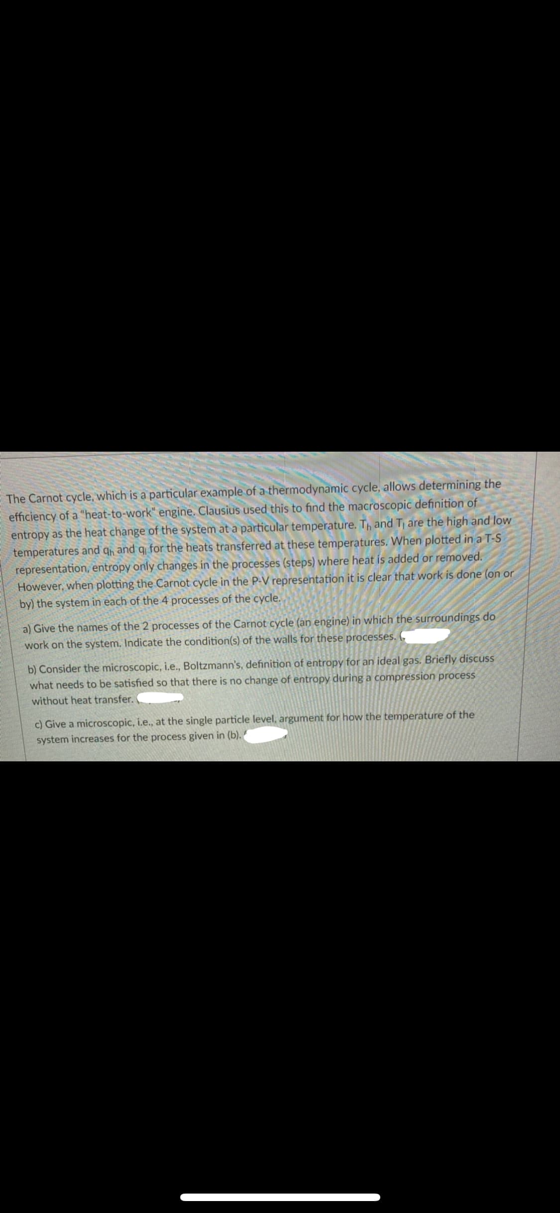 E The Carnot cycle, which is a particular example of a thermodynamic cycle, allows determining the
efficiency of a "heat-to-work" engine. Clausius used this to find the macroscopic definition of
entropy as the heat change of the system at a particular temperature. Th and T are the high and low
qh and q for the heats transferred at these temperatures. When plotted in a T-S
temperatures and
representation, entropy only changes in the processes (steps) where heat is added or removed.
However, when plotting the Carnot cycle in the P-V representation it is clear that work is done (on or
by) the system in each of the 4 processes of the cycle.
a) Give the names of the 2 processes of the Carnot cycle (an engine) in which the surroundings do
work on the system. Indicate the condition(s) of the walls for these processes.
b) Consider the microscopic, i.e., Boltzmann's, definition of entropy for an ideal gas. Briefly discuss
what needs to be satisfied so that there is no change of entropy during a compression process
without heat transfer.
c) Give a microscopic, i.e., at the single particle level, argument for how the temperature of the
system increases for the process given in (b).

