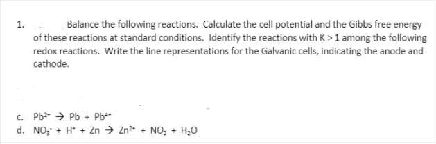 1.
Balance the following reactions. Calculate the cell potential and the Gibbs free energy
of these reactions at standard conditions. Identify the reactions with K> 1 among the following
redox reactions. Write the line representations for the Galvanic cells, indicating the anode and
cathode.
c. Pb* → Pb + Pb+*
d. NO, + H* + Zn → Zn + NO, + H,0
