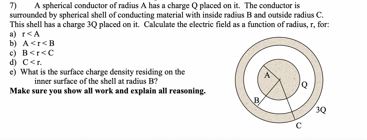 7)
surrounded by spherical shell of conducting material with inside radius B and outside radius C.
This shell has a charge 3Q placed on it. Calculate the electric field as a function of radius, r, for:
а) r<A
b) A<r<B
с) В <r<С
d) C<r.
e) What is the surface charge density residing on the
A spherical conductor of radius A has a charge Q placed on it. The conductor is
A
inner surface of the shell at radius B?
Make sure you show all work and explain all reasoning.
B,
3Q
C
