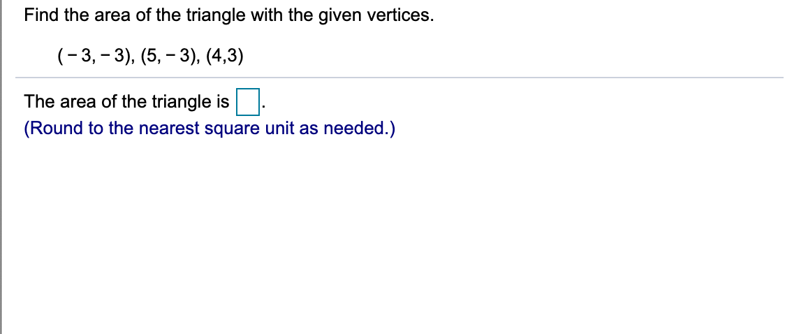 Find the area of the triangle with the given vertices.
(-3, – 3), (5, – 3), (4,3)
The area of the triangle is
(Round to the nearest square unit as needed.)
