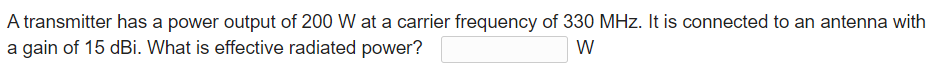 A transmitter has a power output of 200 W at a carrier frequency of 330 MHz. It is connected to an antenna with
a gain of 15 dBi. What is effective radiated power?
W
