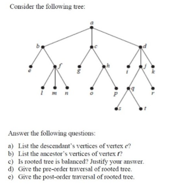 Consider the following tree:
i m n
Answer the following questions:
a) List the descendant's vertices of vertex e?
b) List the ancestor's vertices of vertex t?
c) Is rooted tree is balanced? Justify your answer.
d) Give the pre-order traversal of rooted tree.
e) Give the post-order traversal of rooted tree.
