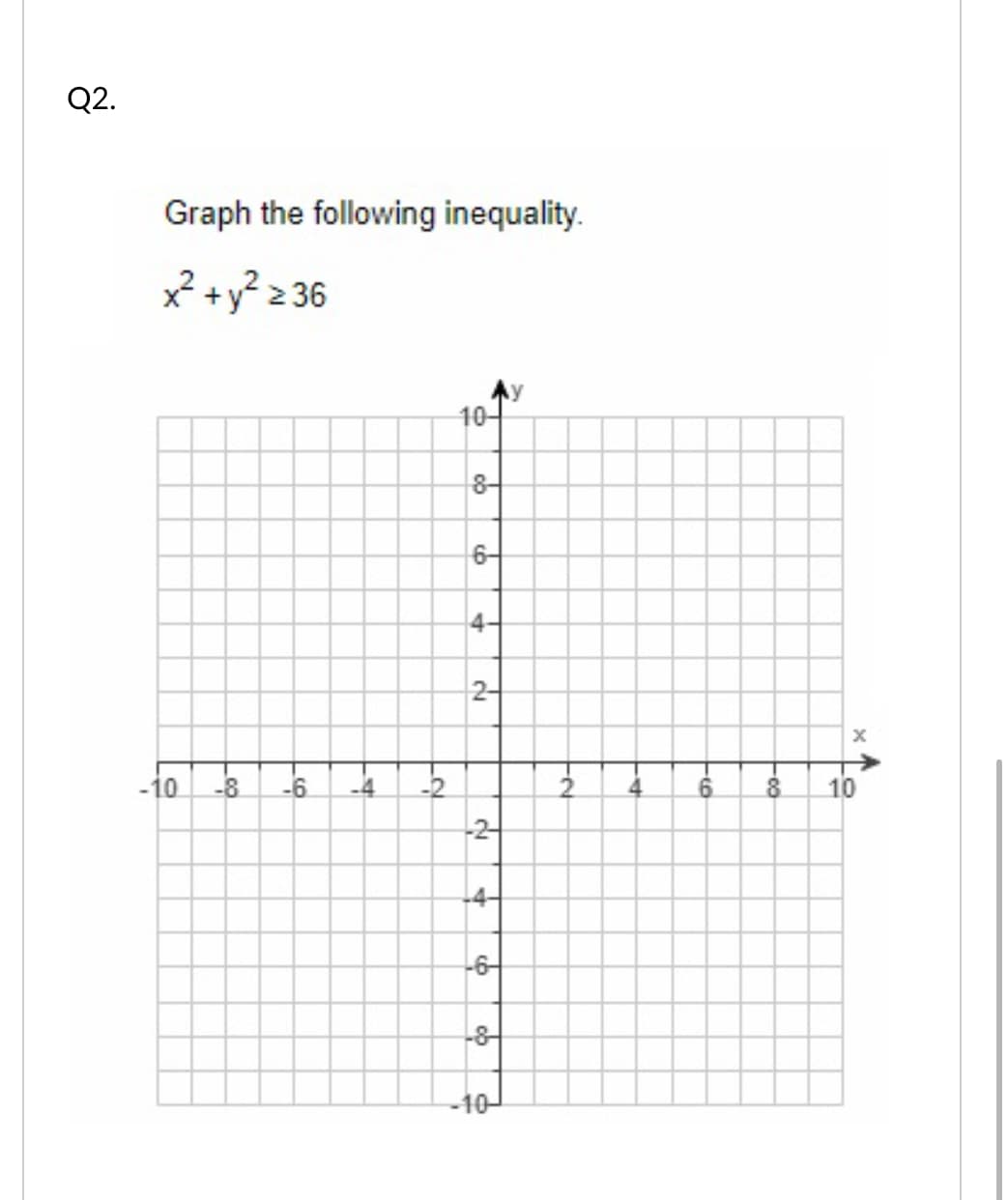 Q2.
Graph the following inequality.
x² +y? 2 36
Ay
10-
8-
6-
4-
2-
->
-10
-8
-6.
-4
-2
10
-2-
-4-
-6-
-8
-10-
2.
