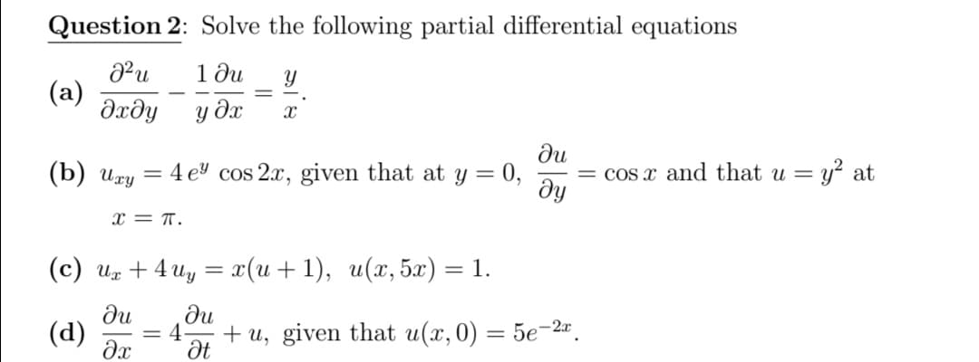 Question 2: Solve the following partial differential equations
1 ди
(a)
dxdy
y dx
(b) игу
du
4 e cos 2x, given that at y = 0,
= cos x and that u = y? at
ду
x = T.
(с) и, + 4 иу — г(и + 1), и(г, 5х) — 1.
ди
(d)
du
4
+ u, given that u(x, 0) = 5e-2".
Ət
