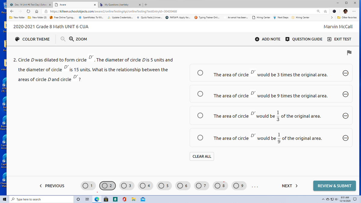 S Dec. 14 Unit #6 Test Day | Schoo x
Aareח
b My Questions | bartleby
A https://killeen.schoolobjects.com/aware2/onlineTestingApi/onlineTesting?testEntryld=30420468
Recy
O New folder
A New folder (3)
O Free Online Typing.
* SparkNotes: To Kill.
6 Update Credentials..
* Quick Facts | Univer.
SA FAFSA: Apply for.
O Typing Trainer Onli.
An email has been...
D Hiring Center
Next Steps * Hiring Center
>
A Other favorites
2020-2021 Grade 8 Math UNIT 6 CUA
Marvin McCall
Des
COLOR THEME
Q Q ZOOM
+ ADD NOTE
QUESTION GUIDE
5 EXIT TEST
Pic
2. Circle D was dilated to form circle
D'
The diameter of circle Dis 5 units and
the diameter of circle
D'
is 15 units. What is the relationship between the
vista
D'
would be 3 times the original area.
The area of circle
D'
areas of circle Dand circle
?
AT&
LTE,
The area of circle
D'
would be 9 times the original area.
Ber
On
D'
would be
1
of the original area.
3
The area of circle
Brow
Food I
D'
would be
1
of the original area.
The area of circle
Capita
Acco
CLEAR ALL
Сapit
Accol
Chase
- Mak
< PREVIOUS
O 1
O 2
O 6
3
4
7
8
NEXT >
REVIEW & SUBMIT
8:51 AM
P Type here to search
12/14/2020
近
