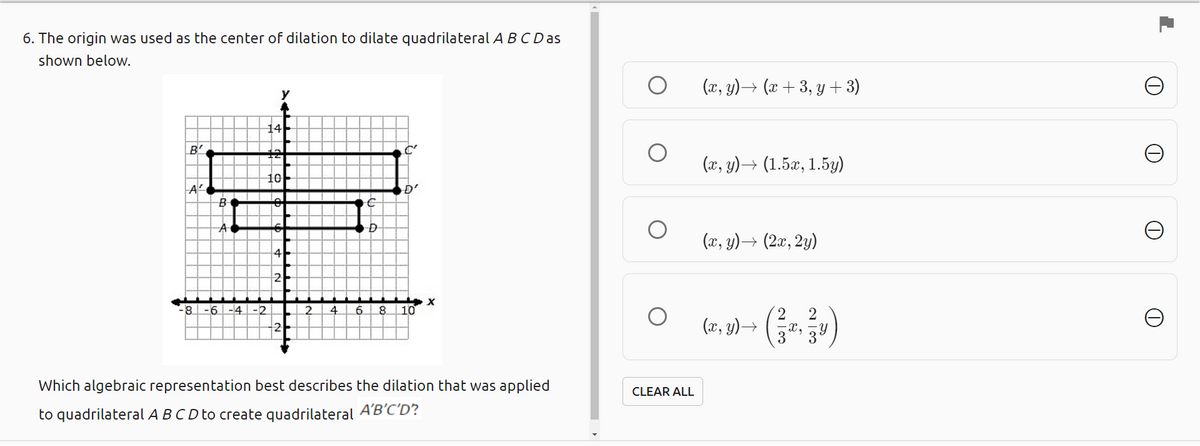 6. The origin was used as the center of dilation to dilate quadrilateral ABC D as
shown below.
(x, y)→ (x + 3, y + 3)
14
B'
(x, y)→ (1.5x, 1.5y)
10
(x, y)→ (2æ, 2y)
-8 -6 -4 | -2
10
2.
(x, y)→
Which algebraic representation best describes the dilation that was applied
CLEAR ALL
to quadrilateral A B C D to create quadrilateral A'B'C'D?
