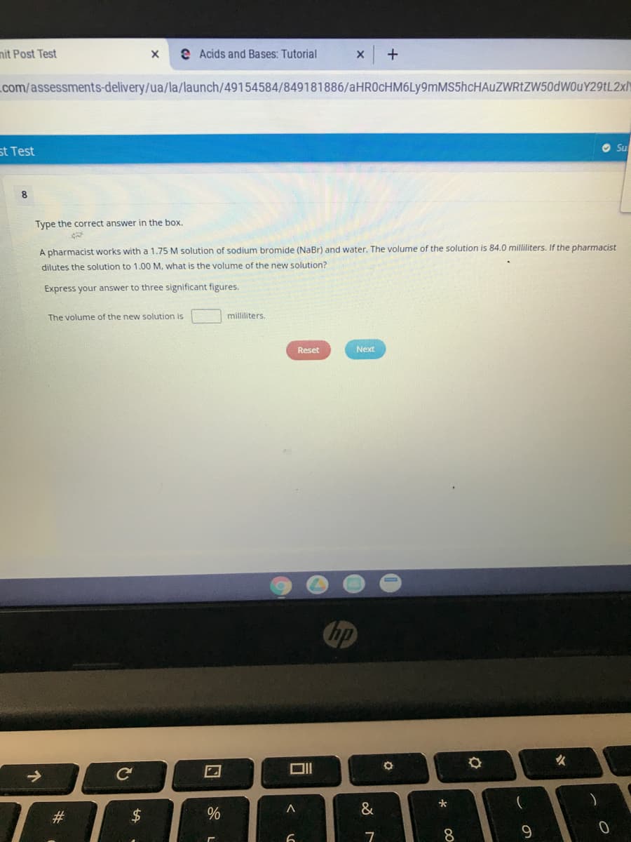 nit Post Test
e Acids and Bases: Tutorial
.com/assessments-delivery/ua/la/launch/49154584/849181886/aHR0cHM6Ly9mMS5hcHAuZWRtZW50dWOuY29tL2xN
O Su
st Test
8.
Type the correct answer in the box.
A pharmacist works with a 1.75 M solution of sodium bromide (NaBr) and water. The volume of the solution is 84.0 milliliters. If the pharmacist
dilutes the solution to 1.00 M, what is the volume of the new solution?
Express your answer to three significant figures.
The volume of the new solution is
milliliters.
Reset
Next
hp
女
->
&
#3
2$
9.
口
