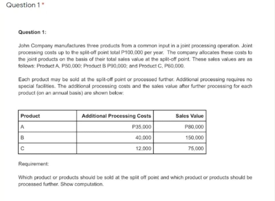 Question 1*
Question 1:
John Company manufactures three products from a common input in a joint processing operation. Joint
processing costs up to the split-off point total P100,000 per year. The company allocates these costs to
the joint products on the basis of their total sales value at the split-off point. These sales values are as
follows: Product A, P50,000; Product B P90,000; and Product C, P60,000.
Each product may be sold at the split-off point or processed further. Additional processing requires no
special facilities. The additional processing costs and the sales value after further processing for each
product (on an annual basis) are shown below:
Product
Additional Processing Costs
Sales Value
A
P35,000
P80,000
40,000
150,000
C
12,000
75,000
Requirement:
Which product or products should be sold at the split off point and which product or products should be
processed further. Show computation.
