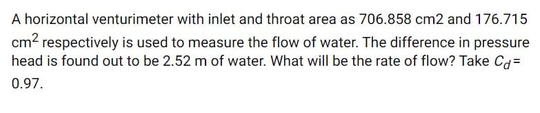 A horizontal venturimeter with inlet and throat area as 706.858 cm2 and 176.715
cm2 respectively is used to measure the flow of water. The difference in pressure
head is found out to be 2.52 m of water. What will be the rate of flow? Take Cg=
0.97.
