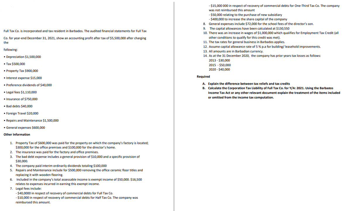 - $15,000 000 in respect of recovery of commercial debts for One-Third Tax Co. The company
was not reimbursed this amount
-$50,000 relating to the purchase of new subsidiary
- $400,000 to increase the share capital of the company
8. General expenses include $72,000 for the school fees of the director's son
The capital allowances have been calculated at $130,550
10. There was an increase in wages of $1,000,000 which qualifies for Employment Tax Credit (all
9.
Full Tax Co. is incorporated and tax resident in Barbados. The audited financial statements for Full Tax
Co. for year-end December 31, 2021, show an accounting profit after tax of $5,500,000 after charging
other conditions to qualify for this credit was met).
11. The tax rates for general business in Barbados applies.
the
12. Assume capital allowance rate of 5 % p.a for building/ leasehold improvements.
following:
13. All amounts are in Barbadian currency.
14. As at the 31 December 2020, the company has prior years tax losses as follows:
• Depreciation $1,500,000
2013 - $30,000
2015 - $50,000
2020 - $40,000
• Tax $500,000
• Property Tax $900,000
• Interest expense $15,000
Required
• Preference dividends of $40,000
A. Explain the difference between tax reliefs and tax credits
B. Calculate the Corporation Tax Liability of Full Tax Co. for Y/A: 2021. Using the Barbados
• Legal fees $1,110,000
Income Tax Act or any other relevant document explain the treatment of the items included
or omitted from the income tax computation.
• Insurance of $750,000
• Bad debts $40,000
• Foreign Travel $20,000
• Repairs and Maintenance $1,500,000
• General expenses $600,000
Other Information
1. Property Tax of $600,000 was paid for the property on which the company's factory is located;
$300,000 for the office premises and $100,000 for the director's home.
2. The insurance was paid for the factory and office premises.
3. The bad debt expense includes a general provision of $10,000 and a specific provision of
$30,000.
4. The company paid interim ordinarily dividends totaling $100,000
5. Repairs and Maintenance include for $500,000 removing the office ceramic floor titles and
replacing it with wooden flooring.
Included in the company's total assessable income is exempt income of $50,000. $16,500
6.
relates to expenses incurred in earning this exempt income.
7. Legal fees include:
$40,0000 in respect of recovery of commercial debts for Full Tax Co.
-$10,000 in respect of recovery of commercial debts for Half Tax Co. The company was
reimbursed this amount.
