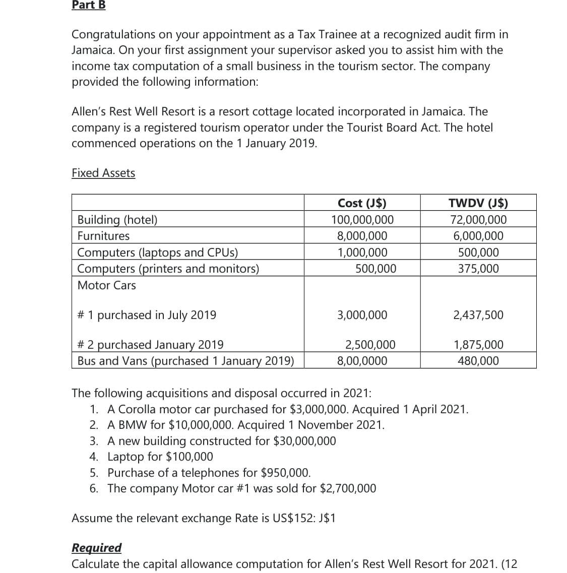 Part B
Congratulations on your appointment as a Tax Trainee at a recognized audit firm in
Jamaica. On your first assignment your supervisor asked you to assist him with the
income tax computation of a small business in the tourism sector. The company
provided the following information:
Allen's Rest Well Resort is a resort cottage located incorporated in Jamaica. The
company is a registered tourism operator under the Tourist Board Act. The hotel
commenced operations on the 1 January 2019.
Fixed Assets
Cost (J$)
TWDV (J$)
Building (hotel)
100,000,000
72,000,000
Furnitures
8,000,000
1,000,000
6,000,000
Computers (laptops and CPUS)
Computers (printers and monitors)
500,000
500,000
375,000
Motor Cars
# 1 purchased in July 2019
3,000,000
2,437,500
# 2 purchased January 2019
Bus and Vans (purchased 1 January 2019)
2,500,000
8,00,0000
1,875,000
480,000
The following acquisitions and disposal occurred in 2021:
1. A Corolla motor car purchased for $3,000,000. Acquired 1 April 2021.
2. A BMW for $10,000,000. Acquired 1 November 2021.
3. A new building constructed for $30,000,000
4. Laptop for $100,000
5. Purchase of a telephones for $950,000.
6. The company Motor car #1 was sold for $2,700,000
Assume the relevant exchange Rate is US$152: J$1
Required
Calculate the capital allowance computation for Allen's Rest Well Resort for 2021. (12
