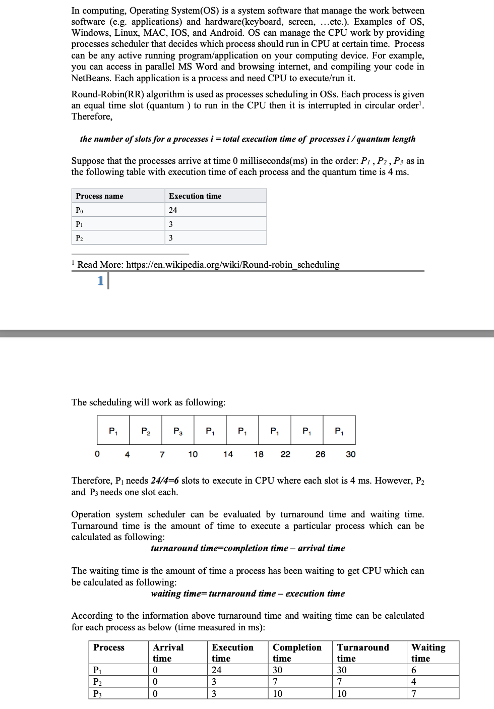 In computing, Operating System(OS) is a system software that manage the work between
software (e.g. applications) and hardware(keyboard, screen, ...etc.). Examples of OS,
Windows, Linux, MAC, IOS, and Android. OS can manage the CPU work by providing
processes scheduler that decides which process should run in CPU at certain time. Process
can be any active running program/application on your computing device. For example,
you can access in parallel MS Word and browsing internet, and compiling your code in
NetBeans. Each application is a process and need CPU to execute/run it.
Round-Robin(RR) algorithm is used as processes scheduling in OSs. Each process is given
an equal time slot (quantum ) to run in the CPU then it is interrupted in circular order'.
Therefore,
the number of slots for a processes i = total execution time of processes i / quantum length
Suppose that the processes arrive at time 0 milliseconds(ms) in the order: P1, P2, P3 as in
the following table with execution time of each process and the quantum time is 4 ms.
Process name
Execution time
Po
24
P1
3
P2
3
' Read More: https://en.wikipedia.org/wiki/Round-robin_scheduling
1|
The scheduling will work as following:
P,
P2
P3
P,
P,
P,
P,
P,
4
7
10
14
18
22
26
30
Therefore, P1 needs 24/4=6 slots to execute in CPU where each slot is 4 ms. However, P2
and P3 needs one slot each.
Operation system scheduler can be evaluated by turnaround time and waiting time.
Turnaround time is the amount of time to execute a particular process which can be
calculated as following:
turnaround time=completion time – arrival time
The waiting time is the amount of time a process has been waiting to get CPU which can
be calculated as following:
waiting time=turnaround time – execution time
According to the information above turnaround time and waiting time can be calculated
for each process as below (time measured in ms):
Arrival
Completion
time
Process
Execution
Turnaround
Waiting
time
time
time
time
P1
24
30
30
6.
P2
3
7
7
4
P3
3
10
10
7
