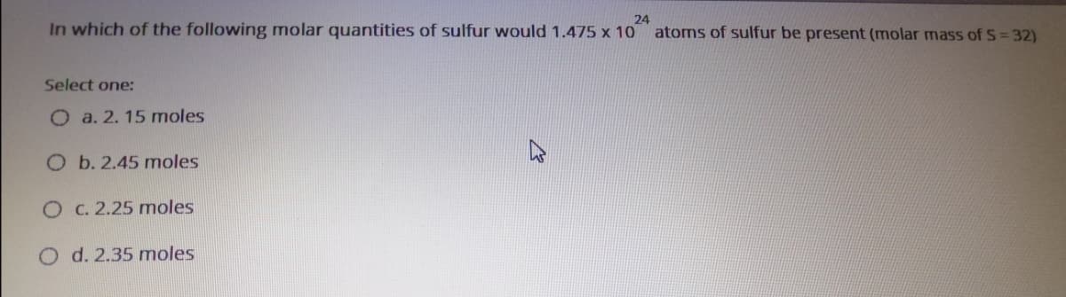 24
In which of the following molar quantities of sulfur would 1.475 x 10
atoms of sulfur be present (molar mass of S= 32)
Select one:
O a. 2. 15 moles
O b. 2.45 moles
O C. 2.25 moles
O d. 2.35 moles
