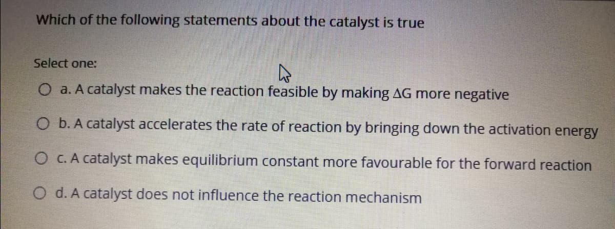 Which of the following statements about the catalyst is true
Select one:
O a. A catalyst makes the reaction feasible by making AG more negative
O b. A catalyst accelerates the rate of reaction by bringing down the activation energy
O C. A catalyst makes equilibrium constant more favourable for the forward reaction
O d. A catalyst does not influence the reaction mechanism
