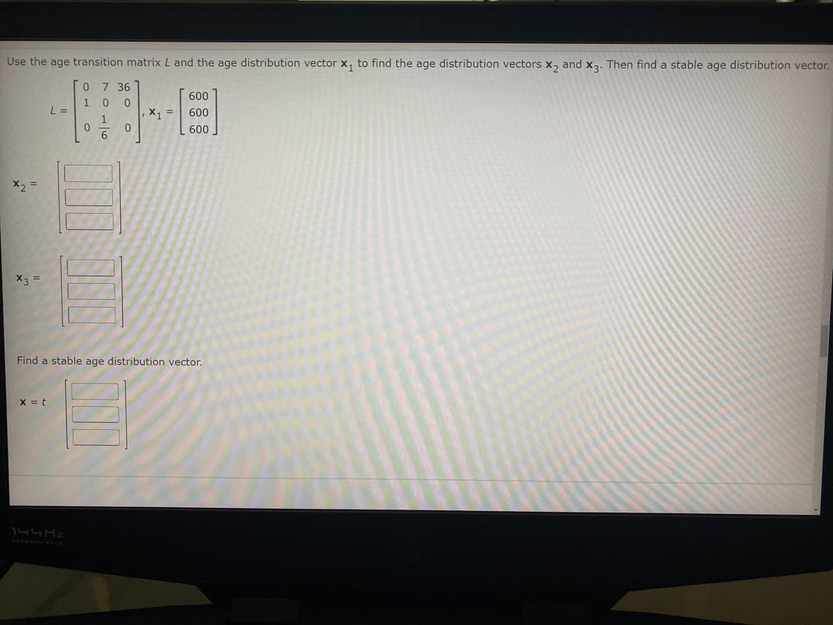 Use the age transition matrix L and the age distribution vector x, to find the age distribution vectors x, and x3. Then find a stable age distribution vector.
0 7 36
600
1 0 0
L =
X =
600
1
600
6
X2 =
X3
Find a stable age distribution vector.
X = t
144HZ
