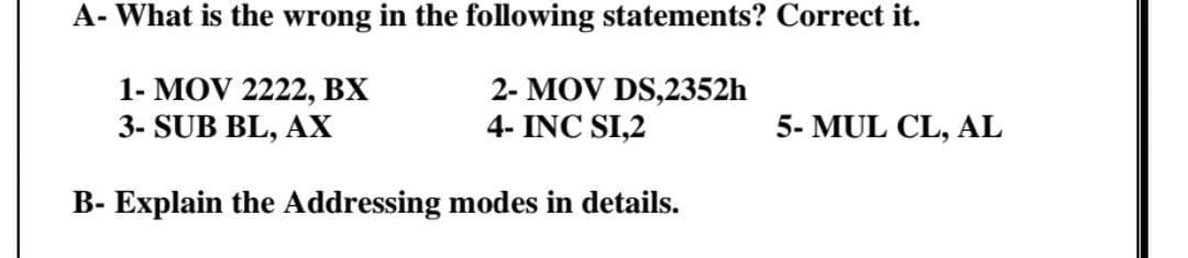 A- What is the wrong in the following statements? Correct it.
1- MOV 2222, BX
3- SUB BL, AX
2- MOV DS,2352h
4- INC SI,2
5- MUL CL, AL
B- Explain the Addressing modes in details.
