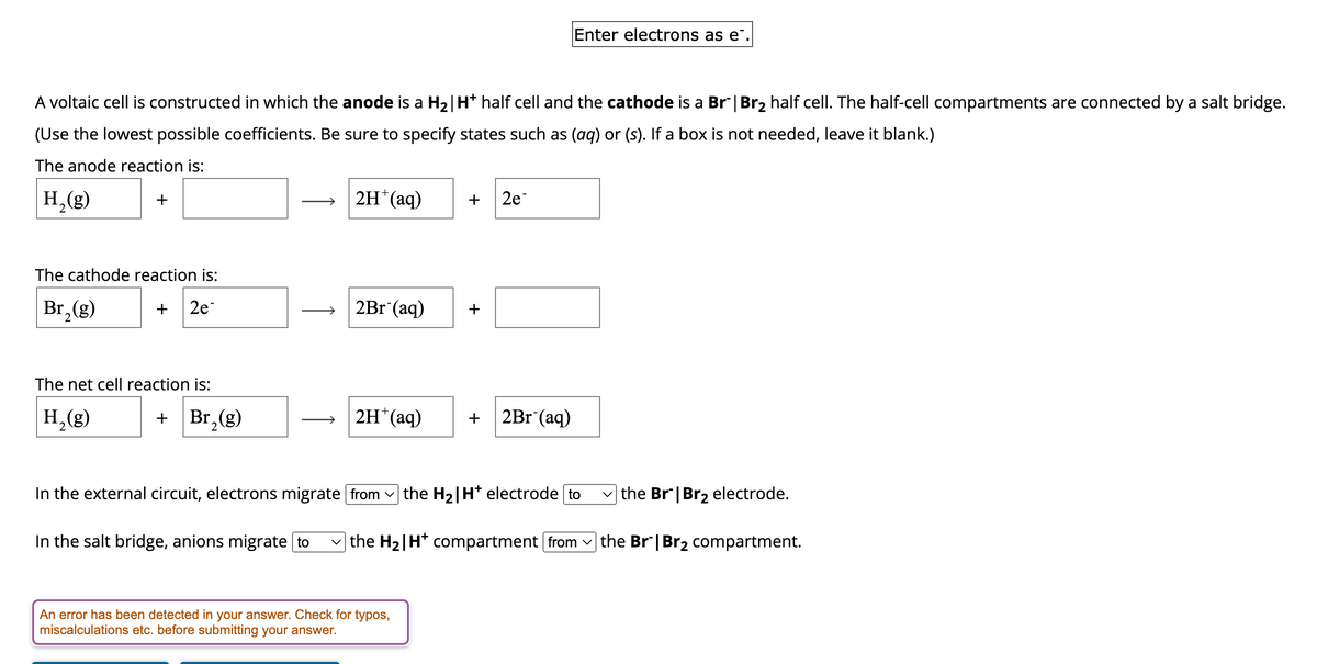 A voltaic cell is constructed in which the anode is a H₂| H* half cell and the cathode is a Br" | Br₂ half cell. The half-cell compartments are connected by a salt bridge.
(Use the lowest possible coefficients. Be sure to specify states such as (aq) or (s). If a box is not needed, leave it blank.)
The anode reaction is:
H₂(g)
2
+
The cathode reaction is:
Br₂(g)
+ 2e
The net cell reaction is:
H₂(g)
2
+ Br₂(g)
2
2H*(aq)
2Br (aq)
2H+ (aq)
+
An error has been detected in your answer. Check for typos,
miscalculations etc. before submitting your answer.
+
2e
Enter electrons as e.
+ 2Br (aq)
In the external circuit, electrons migrate from the H₂|H* electrode [to
In the salt bridge, anions migrate to the H₂|H* compartment from
✓the Br | Br₂ electrode.
the Br" | Br₂ compartment.