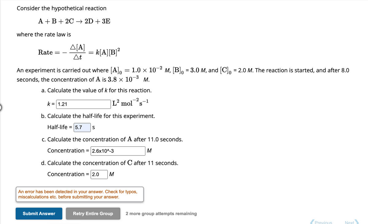 Consider the hypothetical reaction
A + B + 2C
2D + 3E
where the rate law is
Rate
=
Δ[Α]
At
= k[A][B]²
An experiment is carried out where [A]o
seconds, the concentration of A is 3.8 x 10
Submit Answer
-2
1.0 × 10-² M, [B] = 3.0 M, and [C] = 2.0 M. The reaction is started, and after 8.0
-3
M.
=
a. Calculate the value of k for this reaction.
-2
L² mol s
k = 1.21
b. Calculate the half-life for this experiment.
Half-life = 5.7 S
c. Calculate the concentration of A after 11.0 seconds.
Concentration = 2.6x10^-3
M
d. Calculate the concentration of C after 11 seconds.
Concentration = 2.0 M
An error has been detected in your answer. Check for typos,
miscalculations etc. before submitting your answer.
Retry Entire Group
-1
2 more group attempts remaining
Previous
Next