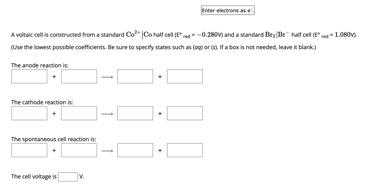 A voltaic cell is constructed from a standard Co²+
Co half cell (E° red
=
(Use the lowest possible coefficients. Be sure to specify states such as (aq) or (s). If a box is not needed, leave it blank.)
The anode reaction is:
+
The cathode reaction is:
+
The spontaneous cell reaction is:
+
The cell voltage is
V.
↑
+
+
Enter electrons as e
+
-0.280V) and a standard Br₂ Br¯ half cell (E°
red
=
= 1.080V).