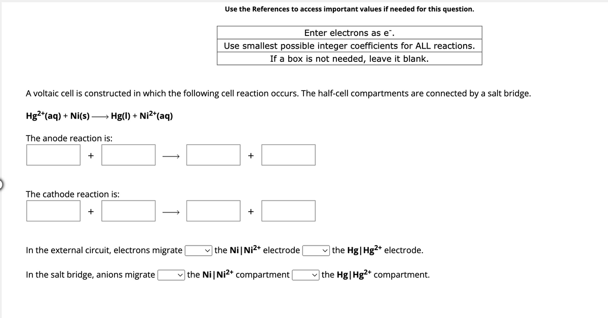 The anode reaction is:
A voltaic cell is constructed in which the following cell reaction occurs. The half-cell compartments are connected by a salt bridge.
Hg2+ (aq) + Ni(s). → Hg(l) + Ni²+(aq)
+
The cathode reaction is:
+
In the external circuit, electrons migrate
Use the References to access important values if needed for this question.
In the salt bridge, anions migrate
Enter electrons as e.
Use smallest possible integer coefficients for ALL reactions.
If a box is not needed, leave it blank.
+
+
the Ni Ni2+ electrode
the Ni Ni2+ compartment
the Hg | Hg2+ electrode.
the Hg | Hg2+ compartment.